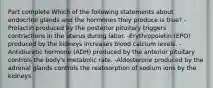 Part complete Which of the following statements about endocrine glands and the hormones they produce is true? -Prolactin produced by the posterior pituitary triggers contractions in the uterus during labor. -Erythropoietin (EPO) produced by the kidneys increases blood calcium levels. -Antidiuretic hormone (ADH) produced by the anterior pituitary controls the body's metabolic rate. -Aldosterone produced by the adrenal glands controls the reabsorption of sodium ions by the kidneys.