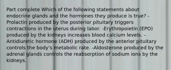 Part complete Which of the following statements about endocrine glands and the hormones they produce is true? -Prolactin produced by the posterior pituitary triggers contractions in the uterus during labor. -Erythropoietin (EPO) produced by the kidneys increases blood calcium levels. -Antidiuretic hormone (ADH) produced by the anterior pituitary controls the body's metabolic rate. -Aldosterone produced by the adrenal glands controls the reabsorption of sodium ions by the kidneys.