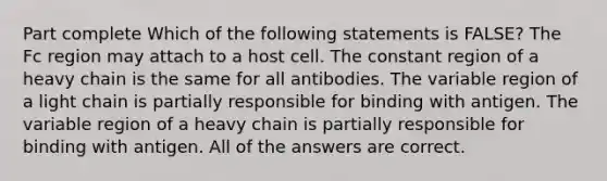 Part complete Which of the following statements is FALSE? The Fc region may attach to a host cell. The constant region of a heavy chain is the same for all antibodies. The variable region of a light chain is partially responsible for binding with antigen. The variable region of a heavy chain is partially responsible for binding with antigen. All of the answers are correct.