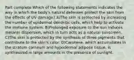 Part complete Which of the following statements indicates the way in which the body's natural defenses protect the skin from the effects of UV damage? A)The skin is protected by increasing the number of epidermal dendritic cells, which help to activate the immune system. B)Prolonged exposure to the sun induces melanin dispersion, which in turn acts as a natural sunscreen. C)The skin is protected by the synthesis of three pigments that contribute to the skin's color. D)Carotene, which accumulates in the stratum corneum and hypodermal adipose tissue, is synthesized in large amounts in the presence of sunlight.