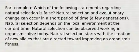 Part complete Which of the following statements regarding natural selection is false? Natural selection and evolutionary change can occur in a short period of time (a few generations). Natural selection depends on the local environment at the current time. Natural selection can be observed working in organisms alive today. Natural selection starts with the creation of new alleles that are directed toward improving an organism's fitness.