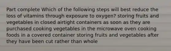 Part complete Which of the following steps will best reduce the loss of vitamins through exposure to oxygen? storing fruits and vegetables in closed airtight containers as soon as they are purchased cooking vegetables in the microwave oven cooking foods in a covered container storing fruits and vegetables after they have been cut rather than whole