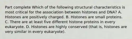 Part complete Which of the following structural characteristics is most critical for the association between histones and DNA? A. Histones are positively charged. B. Histones are small proteins. C. There are at least five different histone proteins in every eukaryote. D. Histones are highly conserved (that is, histones are very similar in every eukaryote).