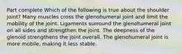 Part complete Which of the following is true about the shoulder joint? Many muscles cross the glenohumeral joint and limit the mobility of the joint. Ligaments surround the glenohumeral joint on all sides and strengthen the joint. The deepness of the glenoid strengthens the joint overall. The glenohumeral joint is more mobile, making it less stable.