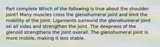 Part complete Which of the following is true about the shoulder joint? Many muscles cross the glenohumeral joint and limit the mobility of the joint. Ligaments surround the glenohumeral joint on all sides and strengthen the joint. The deepness of the glenoid strengthens the joint overall. The glenohumeral joint is more mobile, making it less stable.