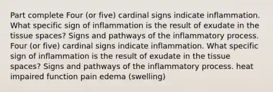 Part complete Four (or five) cardinal signs indicate inflammation. What specific sign of inflammation is the result of exudate in the tissue spaces? Signs and pathways of the inflammatory process. Four (or five) cardinal signs indicate inflammation. What specific sign of inflammation is the result of exudate in the tissue spaces? Signs and pathways of the inflammatory process. heat impaired function pain edema (swelling)