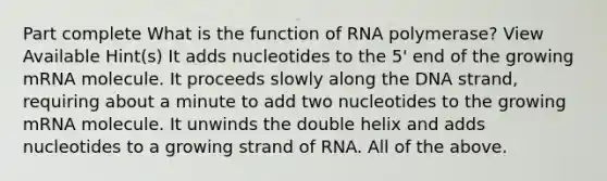 Part complete What is the function of RNA polymerase? View Available Hint(s) It adds nucleotides to the 5' end of the growing mRNA molecule. It proceeds slowly along the DNA strand, requiring about a minute to add two nucleotides to the growing mRNA molecule. It unwinds the double helix and adds nucleotides to a growing strand of RNA. All of the above.