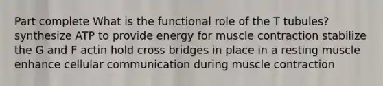 Part complete What is the functional role of the T tubules? synthesize ATP to provide energy for muscle contraction stabilize the G and F actin hold cross bridges in place in a resting muscle enhance cellular communication during muscle contraction