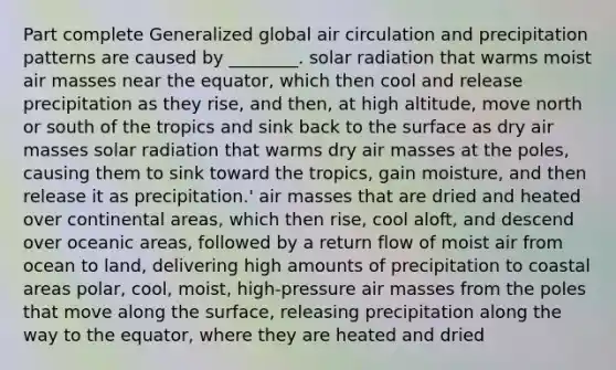 Part complete Generalized global air circulation and precipitation patterns are caused by ________. solar radiation that warms moist air masses near the equator, which then cool and release precipitation as they rise, and then, at high altitude, move north or south of the tropics and sink back to the surface as dry air masses solar radiation that warms dry air masses at the poles, causing them to sink toward the tropics, gain moisture, and then release it as precipitation.' air masses that are dried and heated over continental areas, which then rise, cool aloft, and descend over oceanic areas, followed by a return flow of moist air from ocean to land, delivering high amounts of precipitation to coastal areas polar, cool, moist, high-pressure air masses from the poles that move along the surface, releasing precipitation along the way to the equator, where they are heated and dried