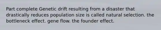 Part complete Genetic drift resulting from a disaster that drastically reduces population size is called natural selection. the bottleneck effect. gene flow. the founder effect.