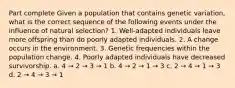 Part complete Given a population that contains genetic variation, what is the correct sequence of the following events under the influence of natural selection? 1. Well-adapted individuals leave more offspring than do poorly adapted individuals. 2. A change occurs in the environment. 3. Genetic frequencies within the population change. 4. Poorly adapted individuals have decreased survivorship. a. 4 → 2 → 3 → 1 b. 4 → 2 → 1 → 3 c. 2 → 4 → 1 → 3 d. 2 → 4 → 3 → 1