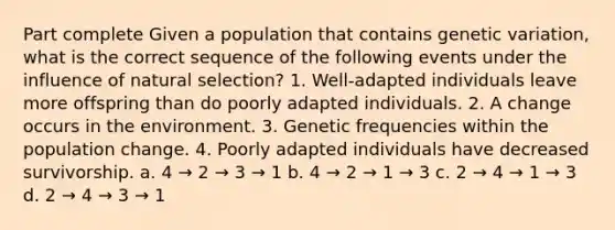 Part complete Given a population that contains genetic variation, what is the correct sequence of the following events under the influence of natural selection? 1. Well-adapted individuals leave more offspring than do poorly adapted individuals. 2. A change occurs in the environment. 3. Genetic frequencies within the population change. 4. Poorly adapted individuals have decreased survivorship. a. 4 → 2 → 3 → 1 b. 4 → 2 → 1 → 3 c. 2 → 4 → 1 → 3 d. 2 → 4 → 3 → 1