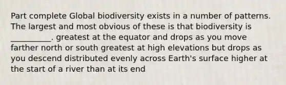 Part complete Global biodiversity exists in a number of patterns. The largest and most obvious of these is that biodiversity is __________. greatest at the equator and drops as you move farther north or south greatest at high elevations but drops as you descend distributed evenly across Earth's surface higher at the start of a river than at its end