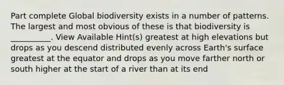 Part complete Global biodiversity exists in a number of patterns. The largest and most obvious of these is that biodiversity is __________. View Available Hint(s) greatest at high elevations but drops as you descend distributed evenly across Earth's surface greatest at the equator and drops as you move farther north or south higher at the start of a river than at its end