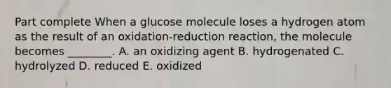 Part complete When a glucose molecule loses a hydrogen atom as the result of an oxidation-reduction reaction, the molecule becomes ________. A. an oxidizing agent B. hydrogenated C. hydrolyzed D. reduced E. oxidized