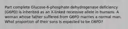 Part complete Glucose-6-phosphate dehydrogenase deficiency (G6PD) is inherited as an X-linked recessive allele in humans. A woman whose father suffered from G6PD marries a normal man. What proportion of their sons is expected to be G6PD?