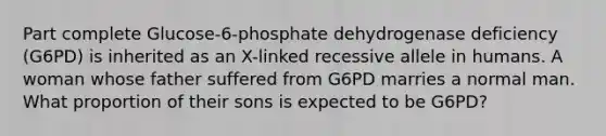 Part complete Glucose-6-phosphate dehydrogenase deficiency (G6PD) is inherited as an X-linked recessive allele in humans. A woman whose father suffered from G6PD marries a normal man. What proportion of their sons is expected to be G6PD?