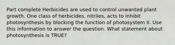 Part complete Herbicides are used to control unwanted plant growth. One class of herbicides, nitriles, acts to inhibit photosynthesis by blocking the function of photosystem II. Use this information to answer the question. What statement about photosynthesis is TRUE?