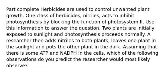 Part complete Herbicides are used to control unwanted plant growth. One class of herbicides, nitriles, acts to inhibit photosynthesis by blocking the function of photosystem II. Use this information to answer the question. Two plants are initially exposed to sunlight and photosynthesis proceeds normally. A researcher then adds nitriles to both plants, leaves one plant in the sunlight and puts the other plant in the dark. Assuming that there is some ATP and NADPH in the cells, which of the following observations do you predict the researcher would most likely observe?