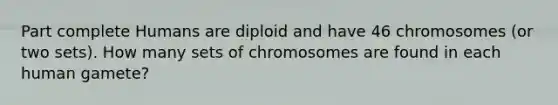 Part complete Humans are diploid and have 46 chromosomes (or two sets). How many sets of chromosomes are found in each human gamete?