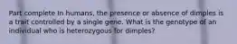 Part complete In humans, the presence or absence of dimples is a trait controlled by a single gene. What is the genotype of an individual who is heterozygous for dimples?