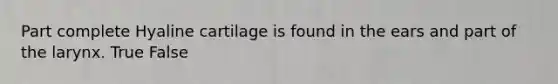 Part complete Hyaline cartilage is found in the ears and part of the larynx. True False