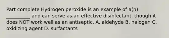 Part complete Hydrogen peroxide is an example of a(n) __________ and can serve as an effective disinfectant, though it does NOT work well as an antiseptic. A. aldehyde B. halogen C. oxidizing agent D. surfactants