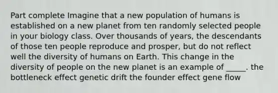 Part complete Imagine that a new population of humans is established on a new planet from ten randomly selected people in your biology class. Over thousands of years, the descendants of those ten people reproduce and prosper, but do not reflect well the diversity of humans on Earth. This change in the diversity of people on the new planet is an example of _____. the bottleneck effect genetic drift the founder effect gene flow