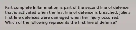 Part complete Inflammation is part of the second line of defense that is activated when the first line of defense is breached. Julie's first-line defenses were damaged when her injury occurred. Which of the following represents the first line of defense?