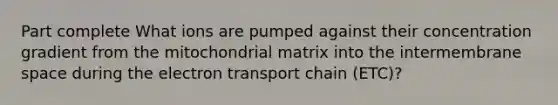 Part complete What ions are pumped against their concentration gradient from the mitochondrial matrix into the intermembrane space during the electron transport chain (ETC)?