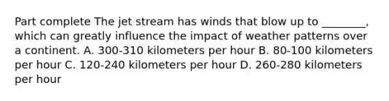 Part complete The jet stream has winds that blow up to ________, which can greatly influence the impact of weather patterns over a continent. A. 300-310 kilometers per hour B. 80-100 kilometers per hour C. 120-240 kilometers per hour D. 260-280 kilometers per hour