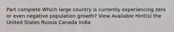 Part complete Which large country is currently experiencing zero or even negative population growth? View Available Hint(s) the United States Russia Canada India