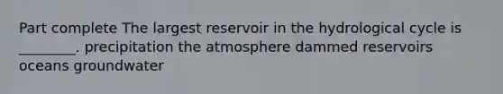 Part complete The largest reservoir in the hydrological cycle is ________. precipitation the atmosphere dammed reservoirs oceans groundwater