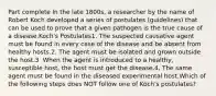 Part complete In the late 1800s, a researcher by the name of Robert Koch developed a series of postulates (guidelines) that can be used to prove that a given pathogen is the true cause of a disease.Koch's Postulates1. The suspected causative agent must be found in every case of the disease and be absent from healthy hosts.2. The agent must be isolated and grown outside the host.3. When the agent is introduced to a healthy, susceptible host, the host must get the disease.4. The same agent must be found in the diseased experimental host.Which of the following steps does NOT follow one of Koch's postulates?