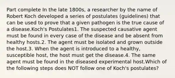 Part complete In the late 1800s, a researcher by the name of Robert Koch developed a series of postulates (guidelines) that can be used to prove that a given pathogen is the true cause of a disease.Koch's Postulates1. The suspected causative agent must be found in every case of the disease and be absent from healthy hosts.2. The agent must be isolated and grown outside the host.3. When the agent is introduced to a healthy, susceptible host, the host must get the disease.4. The same agent must be found in the diseased experimental host.Which of the following steps does NOT follow one of Koch's postulates?