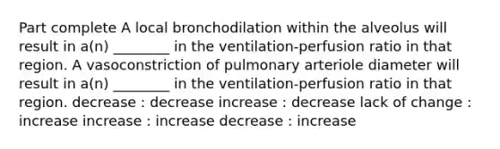 Part complete A local bronchodilation within the alveolus will result in a(n) ________ in the ventilation-perfusion ratio in that region. A vasoconstriction of pulmonary arteriole diameter will result in a(n) ________ in the ventilation-perfusion ratio in that region. decrease : decrease increase : decrease lack of change : increase increase : increase decrease : increase