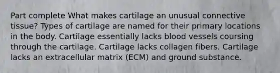 Part complete What makes cartilage an unusual connective tissue? Types of cartilage are named for their primary locations in the body. Cartilage essentially lacks blood vessels coursing through the cartilage. Cartilage lacks collagen fibers. Cartilage lacks an extracellular matrix (ECM) and ground substance.