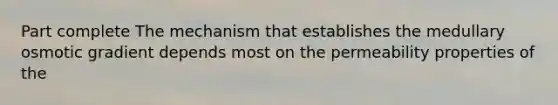 Part complete The mechanism that establishes the medullary osmotic gradient depends most on the permeability properties of the