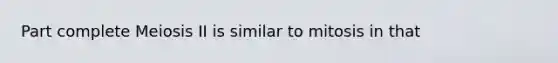 Part complete Meiosis II is similar to mitosis in that