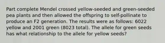 Part complete Mendel crossed yellow-seeded and green-seeded pea plants and then allowed the offspring to self-pollinate to produce an F2 generation. The results were as follows: 6022 yellow and 2001 green (8023 total). The allele for green seeds has what relationship to the allele for yellow seeds?