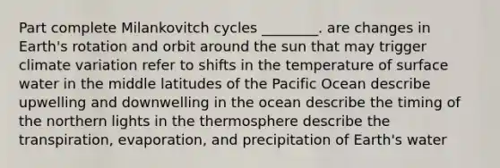 Part complete Milankovitch cycles ________. are changes in Earth's rotation and orbit around the sun that may trigger climate variation refer to shifts in the temperature of surface water in the middle latitudes of the Pacific Ocean describe upwelling and downwelling in the ocean describe the timing of the northern lights in the thermosphere describe the transpiration, evaporation, and precipitation of Earth's water