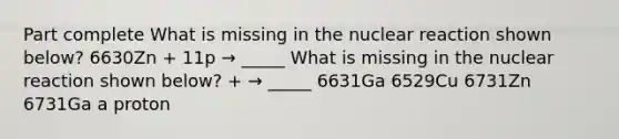 Part complete What is missing in the nuclear reaction shown below? 6630Zn + 11p → _____ What is missing in the nuclear reaction shown below? + → _____ 6631Ga 6529Cu 6731Zn 6731Ga a proton