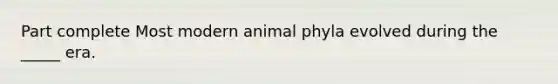 Part complete Most modern animal phyla evolved during the _____ era.