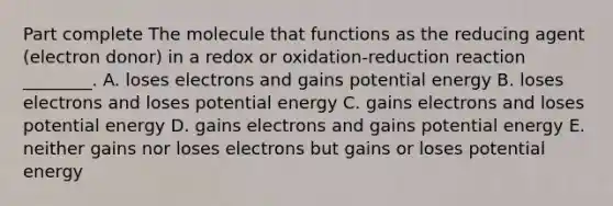 Part complete The molecule that functions as the reducing agent (electron donor) in a redox or oxidation-reduction reaction ________. A. loses electrons and gains potential energy B. loses electrons and loses potential energy C. gains electrons and loses potential energy D. gains electrons and gains potential energy E. neither gains nor loses electrons but gains or loses potential energy