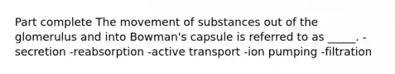 Part complete The movement of substances out of the glomerulus and into Bowman's capsule is referred to as _____. -secretion -reabsorption -active transport -ion pumping -filtration