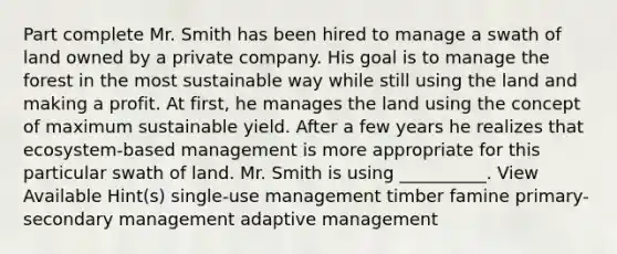 Part complete Mr. Smith has been hired to manage a swath of land owned by a private company. His goal is to manage the forest in the most sustainable way while still using the land and making a profit. At first, he manages the land using the concept of maximum sustainable yield. After a few years he realizes that ecosystem-based management is more appropriate for this particular swath of land. Mr. Smith is using __________. View Available Hint(s) single-use management timber famine primary-secondary management adaptive management