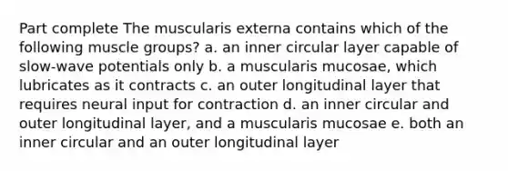 Part complete The muscularis externa contains which of the following muscle groups? a. an inner circular layer capable of slow-wave potentials only b. a muscularis mucosae, which lubricates as it contracts c. an outer longitudinal layer that requires neural input for contraction d. an inner circular and outer longitudinal layer, and a muscularis mucosae e. both an inner circular and an outer longitudinal layer