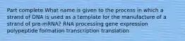 Part complete What name is given to the process in which a strand of DNA is used as a template for the manufacture of a strand of pre-mRNA? RNA processing gene expression polypeptide formation transcription translation