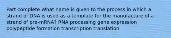 Part complete What name is given to the process in which a strand of DNA is used as a template for the manufacture of a strand of pre-mRNA? RNA processing gene expression polypeptide formation transcription translation