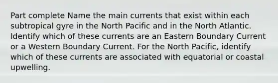 Part complete Name the main currents that exist within each subtropical gyre in the North Pacific and in the North Atlantic. Identify which of these currents are an Eastern Boundary Current or a Western Boundary Current. For the North Pacific, identify which of these currents are associated with equatorial or coastal upwelling.